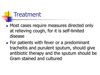 Treatment
 Most cases require measures directed only
at relieving cough, for it is self-limited
disease
 For patients with fever or a predominant
tracheitis and purulent sputum, should give
antibiotic therapy and the sputum should be
Gram stained and cultured
 