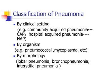 Classification of Pneumonia
 By clinical setting
(e.g. community acquired pneumonia---
CAP；hospital acquired pneumonia----
HAP)
 By organism
(e.g. pneumococcal ,mycoplasma, etc)
 By morphology
(lobar pneumonia, bronchopneumonia,
interstitial pneumonia )
 