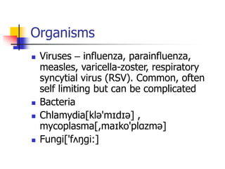 Organisms
 Viruses – influenza, parainfluenza,
measles, varicella-zoster, respiratory
syncytial virus (RSV). Common, often
self limiting but can be complicated
 Bacteria
 Chlamydia[klə'mɪdɪə] ,
mycoplasma[,maɪko'plɑzmə]
 Fungi['fʌŋgi:]
 