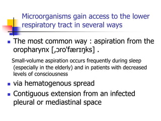 Microorganisms gain access to the lower
respiratory tract in several ways
 The most common way : aspiration from the
oropharynx [,ɔro'færɪŋks] .
Small-volume aspiration occurs frequently during sleep
(especially in the elderly) and in patients with decreased
levels of consciousness
 via hematogenous spread
 Contiguous extension from an infected
pleural or mediastinal space
 