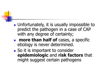  Unfortunately, it is usually impossible to
predict the pathogen in a case of CAP
with any degree of certainty;
 more than half of cases, a specific
etiology is never determined.
 So it is important to consider
epidemiologic and risk factors that
might suggest certain pathogens
 