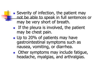  Severity of infection, the patient may
not be able to speak in full sentences or
may be very short of breath.
 If the pleura is involved, the patient
may be chest pain.
 Up to 20% of patients may have
gastrointestinal symptoms such as
nausea, vomiting, or diarrhea.
 Other symptoms may include fatigue,
headache, myalgias, and arthralgias.
 