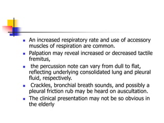  An increased respiratory rate and use of accessory
muscles of respiration are common.
 Palpation may reveal increased or decreased tactile
fremitus,
 the percussion note can vary from dull to flat,
reflecting underlying consolidated lung and pleural
fluid, respectively.
 Crackles, bronchial breath sounds, and possibly a
pleural friction rub may be heard on auscultation.
 The clinical presentation may not be so obvious in
the elderly
 