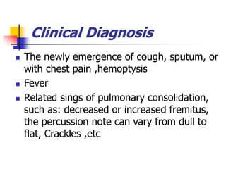 Clinical Diagnosis
 The newly emergence of cough, sputum, or
with chest pain ,hemoptysis
 Fever
 Related sings of pulmonary consolidation,
such as: decreased or increased fremitus,
the percussion note can vary from dull to
flat, Crackles ,etc
 