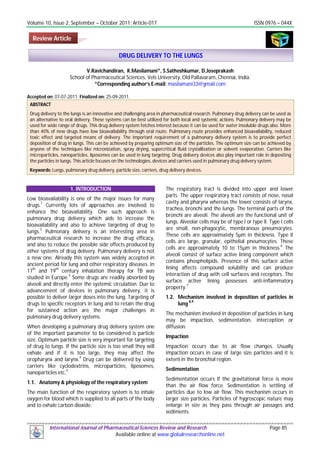 Volume 10, Issue 2, September – October 2011; Article-017 ISSN 0976 – 044X
International Journal of Pharmaceutical Sciences Review and Research Page 85
Available online at www.globalresearchonline.net
V.Ravichandiran, K.Masilamani*, S.Satheshkumar, D.Joseprakash
School of Pharmaceutical Sciences, Vels University, Old Pallavaram, Chennai, India.
*Corresponding author’s E-mail: masilamani33@gmail.com
Accepted on: 07-07-2011; Finalized on: 25-09-2011.
ABSTRACT
Drug delivery to the lungs is an innovative and challenging area in pharmaceutical research. Pulmonary drug delivery can be used as
an alternative to oral delivery. These systems can be best utilized for both local and systemic actions. Pulmonary delivery may be
used for wide range of drugs. This drug delivery system fetches interest because it can be used for water insoluble drugs also. More
than 40% of new drugs have low bioavailability through oral route. Pulmonary route provides enhanced bioavailability, reduced
toxic effect and targeted means of delivery. The important requirement of a pulmonary delivery system is to provide perfect
deposition of drug in lungs. This can be achieved by preparing optimum size of the particles. The optimum size can be achieved by
anyone of the techniques like micronization, spray drying, supercritical fluid crystallization or solvent evaporation. Carriers like
microparticles, nanoparticles, liposomes can be used in lung targeting. Drug delivery devices also play important role in depositing
the particles in lungs. This article focuses on the technologies, devices and carriers used in pulmonary drug delivery system.
Keywords: Lungs, pulmonary drug delivery, particle size, carriers, drug delivery devices.
1. INTRODUCTION
Low bioavailability is one of the major issues for many
drugs.1
Currently lots of approaches are involved to
enhance the bioavailability. One such approach is
pulmonary drug delivery which aids to increase the
bioavailability and also to achieve targeting of drug to
lungs.
2
Pulmonary delivery is an interesting area in
pharmaceutical research to increase the drug efficacy,
and also to reduce the possible side effects produced by
other systems of drug delivery. Pulmonary delivery is not
a new one. Already this system was widely accepted in
ancient period for lung and other respiratory diseases. In
17
th
and 19
th
century inhalation therapy for TB was
studied in Europe.3
Some drugs are readily absorbed by
alveoli and directly enter the systemic circulation. Due to
advancement of devices in pulmonary delivery, it is
possible to deliver larger doses into the lung. Targeting of
drugs to specific receptors in lung and to retain the drug
for sustained action are the major challenges in
pulmonary drug delivery systems.
When developing a pulmonary drug delivery system one
of the important parameter to be considered is particle
size. Optimum particle size is very important for targeting
of drug to lungs. If the particle size is too small they will
exhale and if it is too large, they may affect the
oropharynx and larynx.
4
Drug can be delivered by using
carriers like cyclodextrins, microparticles, liposomes,
nanoparticles etc.
5
1.1. Anatomy & physiology of the respiratory system
The main function of the respiratory system is to inhale
oxygen for blood which is supplied to all parts of the body
and to exhale carbon dioxide.
The respiratory tract is divided into upper and lower
parts. The upper respiratory tract consists of nose, nasal
cavity and pharynx whereas the lower consists of larynx,
trachea, bronchi and the lungs. The terminal parts of the
bronchi are alveoli. The alveoli are the functional unit of
lungs. Alveolar cells may be of type I or type II. Type I cells
are small, non-phagocytic, membranous pneumocytes.
These cells are approximately 5µm in thickness. Type II
cells are large, granular, epithelial pneumocytes. These
cells are approximately 10 to 15µm in thickness.
6
The
alveoli consist of surface active lining component which
contains phospholipids. Presence of this surface active
lining affects compound solubility and can produce
interaction of drug with cell surfaces and receptors. The
surface active lining possesses anti-inflammatory
property.
7
1.2. Mechanism involved in deposition of particles in
lung
8,9
The mechanism involved in deposition of particles in lung
may be impaction, sedimentation, interception or
diffusion.
Impaction
Impaction occurs due to air flow changes. Usually
impaction occurs in case of large size particles and it is
extent in the bronchial region.
Sedimentation
Sedimentation occurs if the gravitational force is more
than the air flow force. Sedimentation is settling of
particles due to low air flow. This mechanism occurs in
larger size particles. Particles of hygroscopic nature may
enlarge in size as they pass through air passages and
sediments.
DRUG DELIVERY TO THE LUNGS
Review Article
 