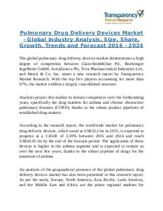 Pulmonary Drug Delivery Devices Market
- Global Industry Analysis, Size, Share,
Growth, Trends and Forecast 2016 - 2024
The global pulmonary drug delivery devices market demonstrates a high
degree of competition between GlaxoSmithKline Plc, Boehringer
Ingelheim GmbH, AstraZeneca Plc, Teva Pharmaceutical Industries Ltd.,
and Merck & Co. Inc. states a new research report by Transparency
Market Research. With the top five players accounting for more than
67%, the market exhibits a largely consolidated structure.
Analysts project this market to remain competitive over the forthcoming
years, specifically the drug markets for asthma and chronic obstructive
pulmonary diseases (COPD), thanks to the robust product pipelines of
established drug-makers.
According to the research report, the worldwide market for pulmonary
drug delivery devices, which stood at US$32.2 bn in 2015, is expected to
progress at a CAGR of 3.30% between 2016 and 2024 and reach
US$43.05 bn by the end of the forecast period. The application of these
devices is higher in the asthma segment and is expected to remain so
over the next few years, thanks to the robust pipeline of drugs for the
treatment of asthma.
An analysis of the geographical presence of the global pulmonary drug
delivery devices market has also been presented in this research report.
As per the study, Europe, North America, Asia Pacific, Latin America,
and the Middle East and Africa are the prime regional markets for
 