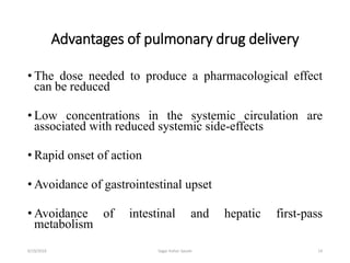 Advantages of pulmonary drug delivery
• The dose needed to produce a pharmacological effect
can be reduced
• Low concentrations in the systemic circulation are
associated with reduced systemic side-effects
• Rapid onset of action
• Avoidance of gastrointestinal upset
• Avoidance of intestinal and hepatic first-pass
metabolism
146/19/2016 Sagar kishor Savale
 