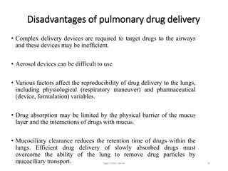 Disadvantages of pulmonary drug delivery
• Complex delivery devices are required to target drugs to the airways
and these devices may be inefficient.
• Aerosol devices can be difficult to use
• Various factors affect the reproducibility of drug delivery to the lungs,
including physiological (respiratory maneuver) and pharmaceutical
(device, formulation) variables.
• Drug absorption may be limited by the physical barrier of the mucus
layer and the interactions of drugs with mucus.
• Mucociliary clearance reduces the retention time of drugs within the
lungs. Efficient drug delivery of slowly absorbed drugs must
overcome the ability of the lung to remove drug particles by
mucociliary transport. 156/19/2016 Sagar kishor Savale
 