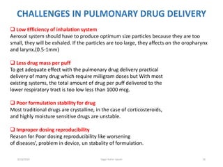 16
CHALLENGES IN PULMONARY DRUG DELIVERY
 Low Efficiency of inhalation system
Aerosol system should have to produce optimum size particles because they are too
small, they will be exhaled. If the particles are too large, they affects on the oropharynx
and larynx.(0.5-1mm)
 Less drug mass per puff
To get adequate effect with the pulmonary drug delivery practical
delivery of many drug which require milligram doses but With most
existing systems, the total amount of drug per puff delivered to the
lower respiratory tract is too low less than 1000 mcg.
 Poor formulation stability for drug
Most traditional drugs are crystalline, in the case of corticosteroids,
and highly moisture sensitive drugs are unstable.
 Improper dosing reproducibility
Reason for Poor dosing reproducibility like worsening
of diseases’, problem in device, un stabality of formulation.
6/19/2016 Sagar kishor Savale
 