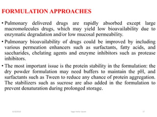 17
FORMULATION APPROACHES
• Pulmonary delivered drugs are rapidly absorbed except large
macromolecules drugs, which may yield low bioavailability due to
enzymatic degradation and/or low mucosal permeability.
• Pulmonary bioavailability of drugs could be improved by including
various permeation enhancers such as surfactants, fatty acids, and
saccharides, chelating agents and enzyme inhibitors such as protease
inhibitors.
• The most important issue is the protein stability in the formulation: the
dry powder formulation may need buffers to maintain the pH, and
surfactants such as Tween to reduce any chance of protein aggregation.
The stabilizers such as sucrose are also added in the formulation to
prevent denaturation during prolonged storage.
6/19/2016 Sagar kishor Savale
 
