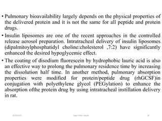 18
• Pulmonary bioavailability largely depends on the physical properties of
the delivered protein and it is not the same for all peptide and protein
drugs.
• Insulin liposomes are one of the recent approaches in the controlled
release aerosol preparation. Intratracheal delivery of insulin liposomes
(dipalmitoylphosphatidyl choline:cholesterol ,7:2) have significantly
enhanced the desired hypoglycemic effect.
• The coating of disodium fluorescein by hydrophobic lauric acid is also
an effective way to prolong the pulmonary residence time by increasing
the dissolution half time. In another method, pulmonary absorption
properties were modified for protein/peptide drug (rhGCSF)in
conjugation with polyethylene glycol (PEGylation) to enhance the
absorption ofthe protein drug by using intratracheal instillation delivery
in rat.
6/19/2016 Sagar kishor Savale
 