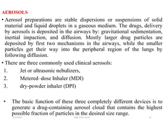 19
AEROSOLS
• Aerosol preparations are stable dispersions or suspensions of solid
material and liquid droplets in a gaseous medium. The drugs, delivery
by aerosols is deposited in the airways by: gravitational sedimentation,
inertial impaction, and diffusion. Mostly larger drug particles are
deposited by first two mechanisms in the airways, while the smaller
particles get their way into the peripheral region of the lungs by
following diffusion.
• There are three commonly used clinical aerosols:
1. Jet or ultrasonic nebulizers,
2. Metered–dose Inhaler (MDI)
3. dry-powder inhaler (DPI)
• The basic function of these three completely different devices is to
generate a drug-containing aerosol cloud that contains the highest
possible fraction of particles in the desired size range.
6/19/2016 Sagar kishor Savale
 