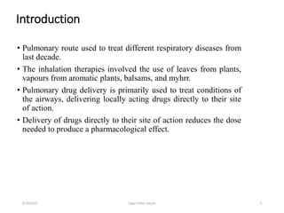 Introduction
• Pulmonary route used to treat different respiratory diseases from
last decade.
• The inhalation therapies involved the use of leaves from plants,
vapours from aromatic plants, balsams, and myhrr.
• Pulmonary drug delivery is primarily used to treat conditions of
the airways, delivering locally acting drugs directly to their site
of action.
• Delivery of drugs directly to their site of action reduces the dose
needed to produce a pharmacological effect.
26/19/2016 Sagar kishor Savale
 