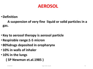 20
AEROSOL
•Definition
A suspension of very fine liquid or solid particles in a
gas.
•Key to aerosol therapy is aerosol particle
•Respirable range:1-5 micron
•80%drugs deposited in oropharynx
•10% in walls of inhaler
•10% in the lungs
( SP Newman et.al.1985 )
6/19/2016 Sagar kishor Savale
 