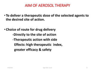 21
AIM OF AEROSOL THERAPY
•To deliver a therapeutic dose of the selected agents to
the desired site of action.
•Choice of route for drug delivery
-Directly to the site of action
-Therapeutic action with side
Effects: high therapeutic index,
greater efficacy & safety
6/19/2016 Sagar kishor Savale
 