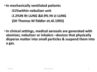 22
•In mechanically ventilated patients
-51%within nebulizer unit
-2.2%IN Rt LUNG &0.9% IN Lt LUNG
(SH Thomas M fiddler et.Al.1993)
•In clinical settings, medical aerosols are generated with
atomizer, nebulizer or inhalers –devices that physically
disperse matter into small particles & suspend them into
a gas.
6/19/2016 Sagar kishor Savale
 