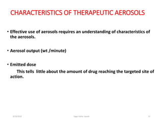 23
CHARACTERISTICS OF THERAPEUTIC AEROSOLS
• Effective use of aerosols requires an understanding of characteristics of
the aerosols.
• Aerosol output (wt /minute)
• Emitted dose
This tells little about the amount of drug reaching the targeted site of
action.
6/19/2016 Sagar kishor Savale
 