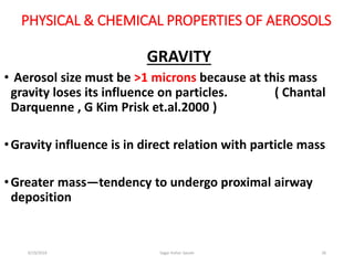 26
PHYSICAL & CHEMICAL PROPERTIES OF AEROSOLS
GRAVITY
• Aerosol size must be >1 microns because at this mass
gravity loses its influence on particles. ( Chantal
Darquenne , G Kim Prisk et.al.2000 )
•Gravity influence is in direct relation with particle mass
•Greater mass—tendency to undergo proximal airway
deposition
6/19/2016 Sagar kishor Savale
 