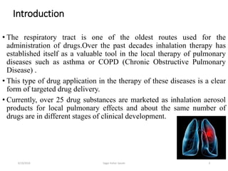3
• The respiratory tract is one of the oldest routes used for the
administration of drugs.Over the past decades inhalation therapy has
established itself as a valuable tool in the local therapy of pulmonary
diseases such as asthma or COPD (Chronic Obstructive Pulmonary
Disease) .
• This type of drug application in the therapy of these diseases is a clear
form of targeted drug delivery.
• Currently, over 25 drug substances are marketed as inhalation aerosol
products for local pulmonary effects and about the same number of
drugs are in different stages of clinical development.
Introduction
6/19/2016 Sagar kishor Savale
 