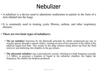 Nebulizer
• A nebulizer is a device used to administer medication to patient in the form of a
mist inhaled into the lungs
• It is commonly used in treating cystic fibrosis, asthma, and other respiratory
diseases
• There are two basic types of nebulizers:
• The jet nebulizer functions by the Bernoulli principle by which compressed gas (air or
oxygen) passes through a narrow orifice, creating an area of low pressure at the outlet of the
adjacent liquid feed tube. This results in the drug solution being drawn up from the fluid
reservoir and shattering into droplets in the gas stream.
• The ultrasonic nebulizer uses a piezoelectric crystal, vibrating at a high frequency (usually
1–3 MHz), to generate a fountain of liquid in the nebulizer chamber; the higher the
frequency, the smaller the droplets produced
326/19/2016 Sagar kishor Savale
 