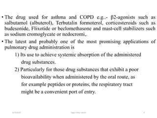 4
• The drug used for asthma and COPD e.g..- β2-agonists such as
salbutamol (albuterol), Terbutalin formoterol, corticosteroids such as
budesonide, Flixotide or beclomethasone and mast-cell stabilizers such
as sodium cromoglycate or nedocromi,.
• The latest and probably one of the most promising applications of
pulmonary drug administration is
1) Its use to achieve systemic absorption of the administered
drug substances.
2) Particularly for those drug substances that exhibit a poor
bioavailability when administered by the oral route, as
for example peptides or proteins, the respiratory tract
might be a convenient port of entry.
6/19/2016 Sagar kishor Savale
 