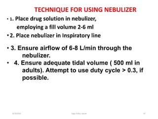 47
TECHNIQUE FOR USING NEBULIZER
• 1. Place drug solution in nebulizer,
employing a fill volume 2-6 ml
•2. Place nebulizer in Inspiratory line
• 3. Ensure airflow of 6-8 L/min through the
nebulizer.
• 4. Ensure adequate tidal volume ( 500 ml in
adults). Attempt to use duty cycle > 0.3, if
possible.
6/19/2016 Sagar kishor Savale
 