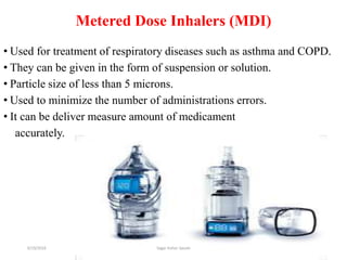 49
Metered Dose Inhalers (MDI)
• Used for treatment of respiratory diseases such as asthma and COPD.
• They can be given in the form of suspension or solution.
• Particle size of less than 5 microns.
• Used to minimize the number of administrations errors.
• It can be deliver measure amount of medicament
accurately.
6/19/2016 Sagar kishor Savale
 