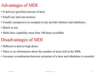 50
Advantages of MDI
• It delivers specified amount of dose.
• Small size and convenience.
• Usually inexpensive as compare to dry powder inhalers and nebulizers.
• Quick to use.
• Multi dose capability more than 100 doses available.
Disadvantages of MDI
• Difficult to deliver high doses.
• There is no information about the number of doses left in the MDI.
• Accurate co-ordination between actuation of a dose and inhalation is essential.
6/19/2016 Sagar kishor Savale
 