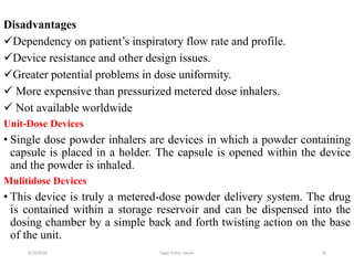 56
Disadvantages
Dependency on patient’s inspiratory flow rate and profile.
Device resistance and other design issues.
Greater potential problems in dose uniformity.
 More expensive than pressurized metered dose inhalers.
 Not available worldwide
Unit-Dose Devices
• Single dose powder inhalers are devices in which a powder containing
capsule is placed in a holder. The capsule is opened within the device
and the powder is inhaled.
Mulitidose Devices
• This device is truly a metered-dose powder delivery system. The drug
is contained within a storage reservoir and can be dispensed into the
dosing chamber by a simple back and forth twisting action on the base
of the unit.
6/19/2016 Sagar kishor Savale
 