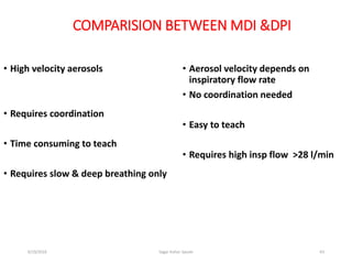63
COMPARISION BETWEEN MDI &DPI
• High velocity aerosols
• Requires coordination
• Time consuming to teach
• Requires slow & deep breathing only
• Aerosol velocity depends on
inspiratory flow rate
• No coordination needed
• Easy to teach
• Requires high insp flow >28 l/min
6/19/2016 Sagar kishor Savale
 