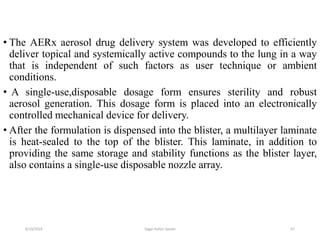 67
• The AERx aerosol drug delivery system was developed to efficiently
deliver topical and systemically active compounds to the lung in a way
that is independent of such factors as user technique or ambient
conditions.
• A single-use,disposable dosage form ensures sterility and robust
aerosol generation. This dosage form is placed into an electronically
controlled mechanical device for delivery.
• After the formulation is dispensed into the blister, a multilayer laminate
is heat-sealed to the top of the blister. This laminate, in addition to
providing the same storage and stability functions as the blister layer,
also contains a single-use disposable nozzle array.
6/19/2016 Sagar kishor Savale
 