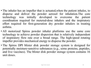 69
• The inhaler has an impeller that is actuated,when the patient inhales, to
disperse and deliver the powder aerosol for inhalation.The core
technology was initially developed to overcome the patient
coordination required for metered-dose inhalers and the inspiratory
effort required for first-generation dry powder inhalers in treating
asthma.
• All motorized Spiros powder inhaler platforms use the same core
technology to achieve powder dispersion that is relatively independent
of inspiratory flow rate over a broad range. The high-speed rotating
impeller provides mechanical energy to disperse the powder.
• The Spiros DPI blister disk powder storage system is designed for
potentially moisture-sensitive substances (e.g., some proteins, peptides,
and live vaccines). The blister disk powder storage system contains 16
unit doses.
6/19/2016 Sagar kishor Savale
 