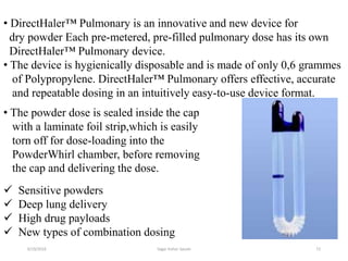 72
• DirectHaler™ Pulmonary is an innovative and new device for
dry powder Each pre-metered, pre-filled pulmonary dose has its own
DirectHaler™ Pulmonary device.
• The device is hygienically disposable and is made of only 0,6 grammes
of Polypropylene. DirectHaler™ Pulmonary offers effective, accurate
and repeatable dosing in an intuitively easy-to-use device format.
 Sensitive powders
 Deep lung delivery
 High drug payloads
 New types of combination dosing
• The powder dose is sealed inside the cap
with a laminate foil strip,which is easily
torn off for dose-loading into the
PowderWhirl chamber, before removing
the cap and delivering the dose.
6/19/2016 Sagar kishor Savale
 