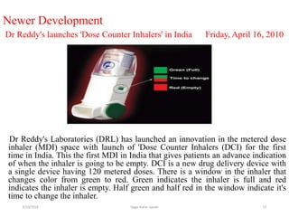 73
Newer Development
Dr Reddy's launches 'Dose Counter Inhalers' in India Friday, April 16, 2010
Dr Reddy's Laboratories (DRL) has launched an innovation in the metered dose
inhaler (MDI) space with launch of 'Dose Counter Inhalers (DCI) for the first
time in India. This the first MDI in India that gives patients an advance indication
of when the inhaler is going to be empty. DCI is a new drug delivery device with
a single device having 120 metered doses. There is a window in the inhaler that
changes color from green to red. Green indicates the inhaler is full and red
indicates the inhaler is empty. Half green and half red in the window indicate it's
time to change the inhaler.
6/19/2016 Sagar kishor Savale
 