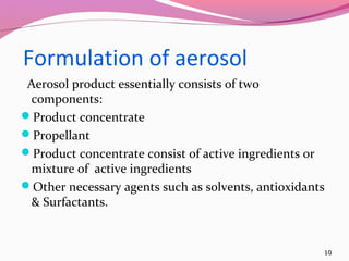 Formulation of aerosol
 Aerosol product essentially consists of two
 components:
Product concentrate
Propellant
Product concentrate consist of active ingredients or
 mixture of active ingredients
Other necessary agents such as solvents, antioxidants
 & Surfactants.


                                                     10
 