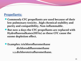 Propellants:
Commonly CFC propellants are used because of their
 low pulmonary toxicity , high chemical stability and
 purity and compatibility, Non-inflammable.
But now a days the CFC propellants are replaced with
 Hydrofluoroalkanes(HFAs) as these CFC cause the
 ozone depletion effect.

Examples: trichlorofluromethane
         dichlorodifluoromethane
     1.2.dichlorotetrafluromethane.

                                                      15
 