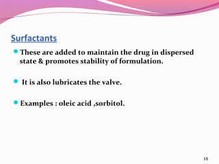 Surfactants
These are added to maintain the drug in dispersed
  state & promotes stability of formulation.

 It is also lubricates the valve.


Examples : oleic acid ,sorbitol.




                                                     16
 