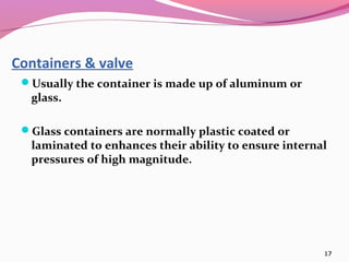 Containers & valve
 Usually the container is made up of aluminum or
  glass.

 Glass containers are normally plastic coated or
  laminated to enhances their ability to ensure internal
  pressures of high magnitude.




                                                       17
 