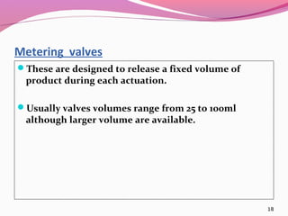 Metering valves
These are designed to release a fixed volume of
 product during each actuation.

Usually valves volumes range from 25 to 100ml
 although larger volume are available.




                                                   18
 