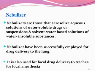 Nebulizer
Nebulizers are those that aerosolize aqueous
 solutions of water-soluble drugs 0r
 suspensions & solvent-water based solutions of
 water- insoluble substances.

Nebulizer have been successfully employed for
 drug delivery to the lung.

 It is also used for local drug delivery to trachea
 for local anesthesia                              23
 