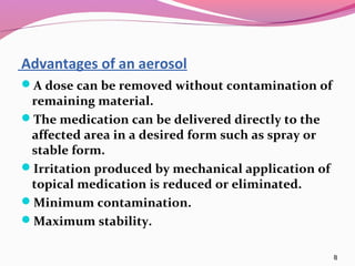 Advantages of an aerosol
A dose can be removed without contamination of
 remaining material.
The medication can be delivered directly to the
 affected area in a desired form such as spray or
 stable form.
Irritation produced by mechanical application of
 topical medication is reduced or eliminated.
Minimum contamination.
Maximum stability.

                                                    8
 