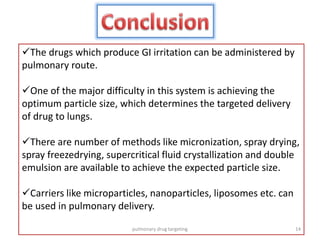 The drugs which produce GI irritation can be administered by
pulmonary route.
One of the major difficulty in this system is achieving the
optimum particle size, which determines the targeted delivery
of drug to lungs.
There are number of methods like micronization, spray drying,
spray freezedrying, supercritical fluid crystallization and double
emulsion are available to achieve the expected particle size.
Carriers like microparticles, nanoparticles, liposomes etc. can
be used in pulmonary delivery.
14pulmonary drug targeting
 