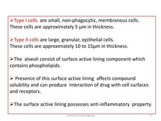 Type I cells are small, non-phagocytic, membranous cells.
These cells are approximately 5 μm in thickness.
Type II cells are large, granular, epithelial cells.
These cells are approximately 10 to 15μm in thickness.
The alveoli consist of surface active lining component which
contains phospholipids.
 Presence of this surface active lining affects compound
solubility and can produce interaction of drug with cell surfaces
and receptors.
The surface active lining possesses anti-inflammatory property.
4pulmonary drug targeting
 