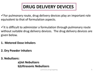 DRUG DELIVERY DEVICES
For pulmonary route, drug delivery devices play an important role
equivalent to that of formulation aspects.
It is difficult to administer a formulation through pulmonary route
without suitable drug delivery devices. The drug delivery devices are
given below.
1. Metered Dose Inhalers
2. Dry Powder Inhalers
3. Nebulizers:
a)Jet Nebulizers
b)Ultrasonic Nebulizers
9pulmonary drug targeting
 