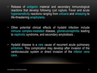 PULMONARY ECHINOCOCCOSIS 11
• Release of antigenic material and secondary immunological
reactions that develop following cyst rupture. Fever and acute
hypersensitivity reactions ranging from urticaria and wheezing to
life-threatening anaphylaxis.
• Other potential clinical effects of hydatid infection include
immune complex-mediated disease, glomerulonephritis leading
to nephrotic syndrome, and secondary amyloidosis .
• Hydatid disease is a rare cause of recurrent acute pulmonary
embolism. This complication may develop after invasion of the
cardiovascular system or direct invasion of the inferior vena
cava .
 
