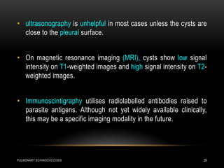 PULMONARY ECHINOCOCCOSIS 29
• ultrasonography is unhelpful in most cases unless the cysts are
close to the pleural surface.
• On magnetic resonance imaging (MRI), cysts show low signal
intensity on T1-weighted images and high signal intensity on T2-
weighted images.
• Immunoscintigraphy utilises radiolabelled antibodies raised to
parasite antigens. Although not yet widely available clinically,
this may be a specific imaging modality in the future.
 