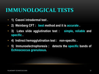 IMMUNOLOGICAL TESTS
PULMONARY ECHINOCOCCOSIS 31
• 1) Casoni intradermal test .
• 2) Weinberg CFT : best method and it is accurate .
• 3) Latex slide agglutination test : simple, reliable and
specific .
• 4) Indirect hemagglutination test : non-specific .
• 5) Immunoelectrophoresis : detects the specific bands of
Echinococcus granulosus.
 