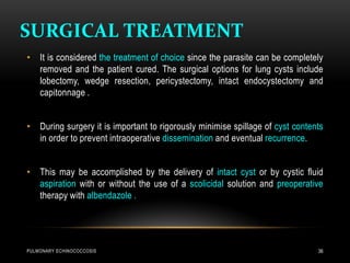 SURGICAL TREATMENT
PULMONARY ECHINOCOCCOSIS 36
• It is considered the treatment of choice since the parasite can be completely
removed and the patient cured. The surgical options for lung cysts include
lobectomy, wedge resection, pericystectomy, intact endocystectomy and
capitonnage .
• During surgery it is important to rigorously minimise spillage of cyst contents
in order to prevent intraoperative dissemination and eventual recurrence.
• This may be accomplished by the delivery of intact cyst or by cystic fluid
aspiration with or without the use of a scolicidal solution and preoperative
therapy with albendazole .
 