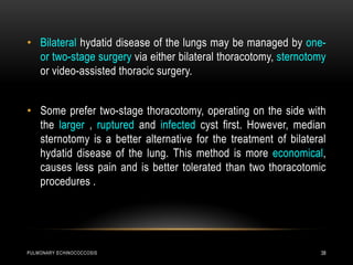 PULMONARY ECHINOCOCCOSIS 38
• Bilateral hydatid disease of the lungs may be managed by one-
or two-stage surgery via either bilateral thoracotomy, sternotomy
or video-assisted thoracic surgery.
• Some prefer two-stage thoracotomy, operating on the side with
the larger , ruptured and infected cyst first. However, median
sternotomy is a better alternative for the treatment of bilateral
hydatid disease of the lung. This method is more economical,
causes less pain and is better tolerated than two thoracotomic
procedures .
 