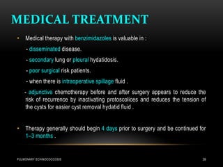 MEDICAL TREATMENT
PULMONARY ECHINOCOCCOSIS 39
• Medical therapy with benzimidazoles is valuable in :
- disseminated disease.
- secondary lung or pleural hydatidosis.
- poor surgical risk patients.
- when there is intraoperative spillage fluid .
- adjunctive chemotherapy before and after surgery appears to reduce the
risk of recurrence by inactivating protoscolices and reduces the tension of
the cysts for easier cyst removal hydatid fluid .
• Therapy generally should begin 4 days prior to surgery and be continued for
1–3 months .
 